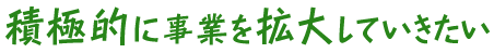 積極的に事業を拡大していきたい