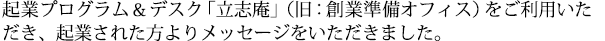 起業プログラム＆デスク「立志庵」をご利用いただき、創業された方からメッセージをいただきました。